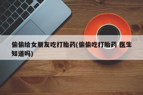 米非米索货到付款偷偷给女朋友吃打胎药(偷偷吃打胎药 医生知道吗)