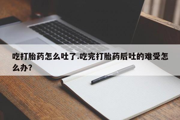 米非米索货到付款吃打胎药怎么吐了.吃完打胎药后吐的难受怎么办？
