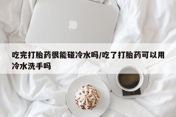 米非米索货到付款吃完打胎药很能碰冷水吗/吃了打胎药可以用冷水洗手吗