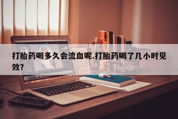 米非米索货到付款打胎药喝多久会流血呢.打胎药喝了几小时见效？