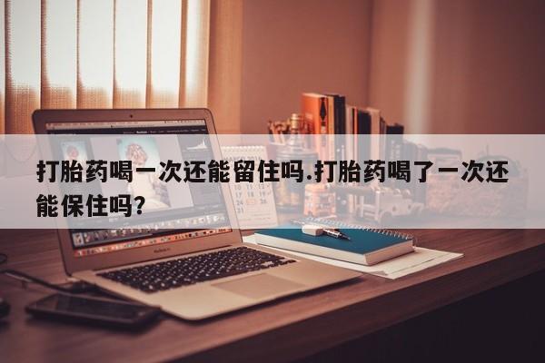 米非米索货到付款打胎药喝一次还能留住吗.打胎药喝了一次还能保住吗？