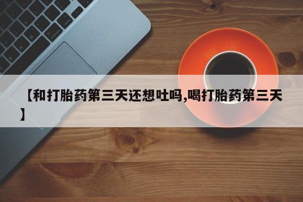 米非米索货到付款【和打胎药第三天还想吐吗,喝打胎药第三天】