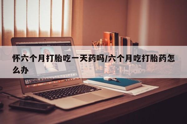 米非米索货到付款怀六个月打胎吃一天药吗/六个月吃打胎药怎么办