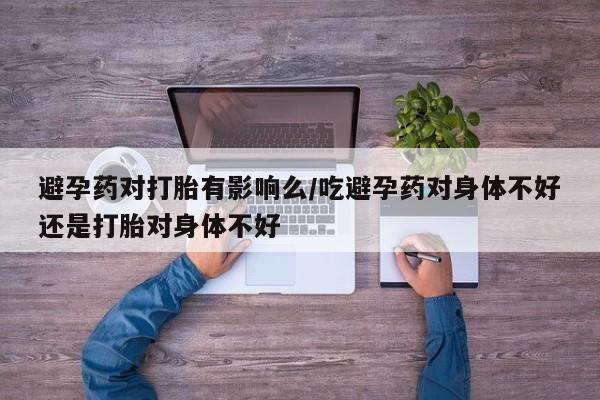 米非米索货到付款避孕药对打胎有影响么/吃避孕药对身体不好还是打胎对身体不好