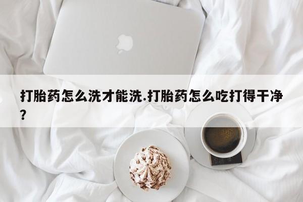 米非米索货到付款打胎药怎么洗才能洗.打胎药怎么吃打得干净？