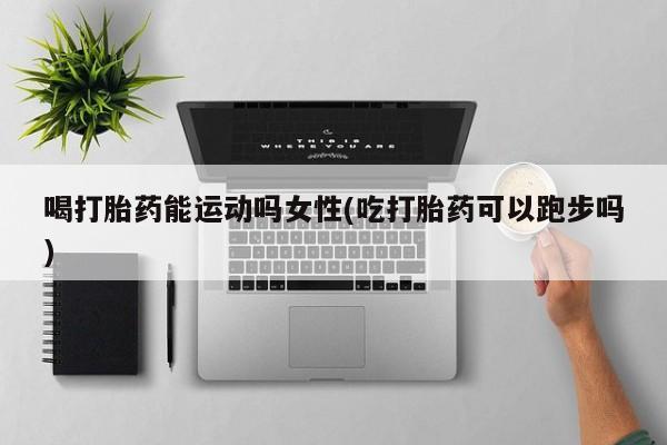 米非米索货到付款喝打胎药能运动吗女性(吃打胎药可以跑步吗)