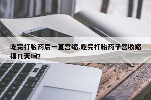 米非米索货到付款吃完打胎药后一直宫缩.吃完打胎药子宫收缩得几天啊？